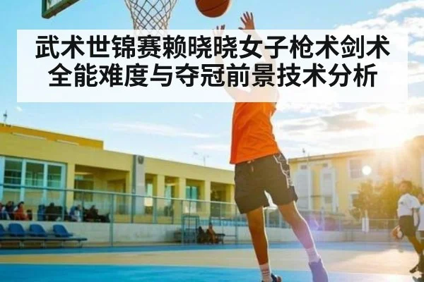 武术世锦赛赖晓晓女子枪术剑术全能难度与夺冠前景技术分析