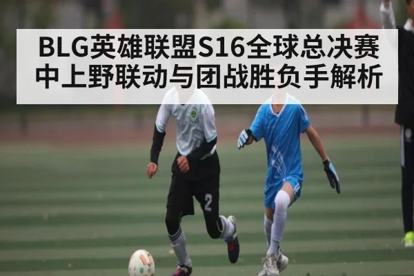 BLG英雄联盟S16全球总决赛中上野联动与团战胜负手解析